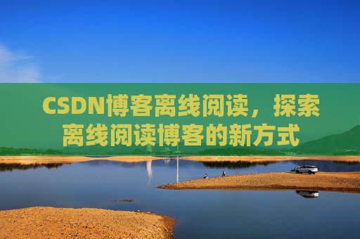CSDN博客离线阅读,探索离线阅读博客的新方式